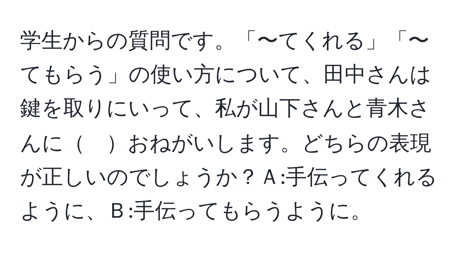 学生からの質問です。「〜てくれる」「〜てもらう」の使い方について、田中さんは鍵を取りにいって、私が山下さんと青木さんに　おねがいします。どちらの表現が正しいのでしょうか？Ａ:手伝ってくれるように、Ｂ:手伝ってもらうように。