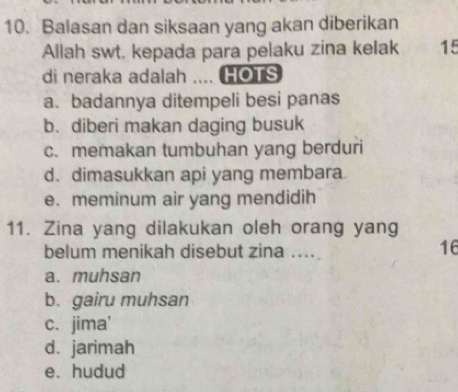 Balasan dan siksaan yang akan diberikan
Allah swt, kepada para pelaku zina keIak 15
di neraka adalah .... HOTS
a. badannya ditempeli besi panas
b. diberi makan daging busuk
c. memakan tumbuhan yang berduri
d. dimasukkan api yang membara
e. meminum air yang mendidih
11. Zina yang dilakukan oleh orang yang
belum menikah disebut zina ....
16
a. muhsan
b. gairu muhsan
c. jima'
d. jarimah
e. hudud