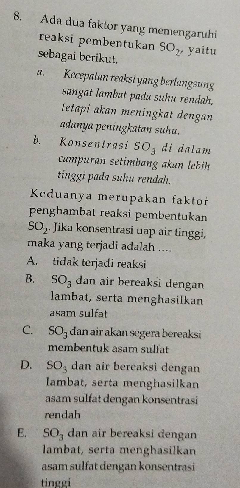 Ada dua faktor yang memengaruhi
reaksi pembentukan SO_2 , yaitu
sebagai berikut.
a. . Kecepatan reaksi yang berlangsung
sangat lambat pada suhu rendah,
tetapi akan meningkat dengan
adanya peningkatan suhu.
b. Konsentrasi SO_3 di dalam
campuran setimbang akan lebih
tinggi pada suhu rendah.
Keduanya merupakan faktor
penghambat reaksi pembentukan
SO_2. Jika konsentrasi uap air tinggi,
maka yang terjadi adalah ....
A. tidak terjadi reaksi
B. SO_3 dan air bereaksi dengan 
lambat, serta menghasilkan
asam sulfat
C. SO_3 dan air akan segera bereaksi
membentuk asam sulfat
D. SO_3 dan air bereaksi dengan 
lambat, serta menghasilkan
asam sulfat dengan konsentrasi
rendah
E. SO_3 dan air bereaksi dengan
lambat, serta menghasilkan
asam sulfat dengan konsentrasi
tinggi