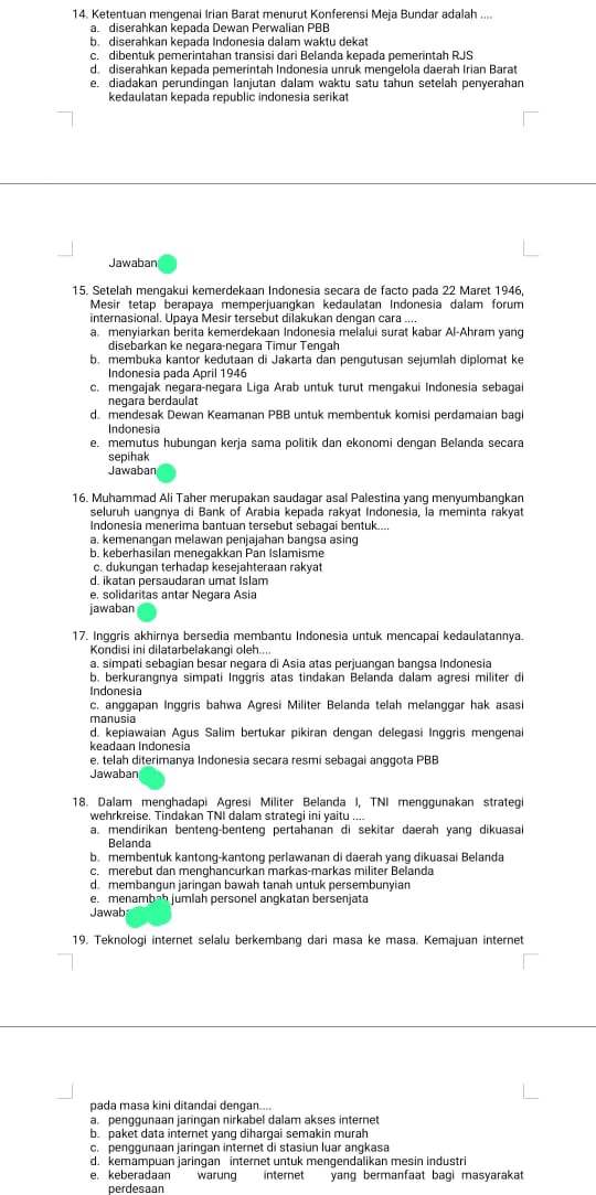 Ketentuan mengenai Irian Barat menurut Konferensi Meja Bundar adalah ....
a. diserahkan kepada Dewan Perwalian PBB
b. diserahkan kepada Indonesia dalam waktu dekat
c. dibentuk pemerintahan transisi dari Belanda kepada pemerintah RJS
d. diserahkan kepada pemerintah Indonesia unruk mengelola daerah Irian Barat
e. diadakan perundingan lanjutan dalam waktu satu tahun setelah penyerahan
kedaulatan kepada republic indonesia serikat
Jawaban
15. Setelah mengakui kemerdekaan Indonesia secara de facto pada 22 Maret 1946,
Mesir tetap berapaya memperjuangkan kedaulatan Indonesia dalam forum
internasional. Upaya Mesir tersebut dilakukan dengan cara ....
a. menyiarkan berita kemerdekaan Indonesia melalui surat kabar Al-Ahram yang
disebarkan ke negara-negara Timur Tengah
b. membuka kantor kedutaan di Jakarta dan pengutusan sejumlah diplomat ke
Indonesia pada April 1946
c. mengajak negara-negara Liga Arab untuk turut mengakui Indonesia sebaga
negara berdaulät
d. mendesak Dewan Keamanan PBB untuk membentuk komisi perdamaian bagi
Indonesia
e. memutus hubungan kerja sama politik dan ekonomi dengan Belanda secara
sepihak
Jawaban
16. Muhammad Ali Taher merupakan saudagar asal Palestina yang menyumbangkan
seluruh uangnya di Bank of Arabia kepada rakyat Indonesia, la meminta rakyat
Indonesia menerima bantuan tersebut sebagai bentuk...
a. kemenangan melawan penjajahan banɡsa asing
b. keberhasilan menegakkan Pan Islamisme
c. dukungan terhadap kesejahteraan rakyat
d. ikatan persaudaran umat Islam
e, solidaritas antar Negara Asia
jawaban
17. Inggris akhirnya bersedia membantu Indonesia untuk mencapai kedaulatannya.
Kondisi ini dilatarbelakangi oleh....
a. simpati sebagian besar negara di Asia atas perjuangan bangsa Indonesia
b. berkurangnya simpati Inggris atas tindakan Belanda dalam agresi militer di
Indonesia
c. anggapan Inggris bahwa Agresi Militer Belanda telah melanggar hak asasi
manusia
d. kepiawaian Agus Salim bertukar pikiran dengan delegasi Inggris mengena
keadaan Indonesia
e. telah diterimanya Indonesia secara resmi sebagai anggota PBB
Jawaban
18. Dalam menghadapi Agresi Militer Belanda I, TNI menggunakan strategi
wehrkreise. Tindakan TNI dalam strategi ini yaitu ....
a. mendirikan benteng-benteng pertahanan di sekitar daerah yang dikuasai
Belanda
b. membentuk kantong-kantong perlawanan di daerah yang dikuasai Belanda
c. merebut dan menghancurkan markas-markas militer Belanda
d. membangun jaringan bawah tanah untuk persembunyian
e. menambah jumlah personel angkatan bersenjata
Jawab
19. Teknologi internet selalu berkembang dari masa ke masa. Kemajuan internet
pada masa kini ditandai dengan....
a. penggunaan jaringan nirkabel dalam akses internet
b. paket data internet yang dihargai semakin murah
c. penggunaan jaringan internet di stasiun luar angkasa
d. kemampuan jaringan internet untuk mengendalikan mesin industri
e, keberadaan warung internet yang bermanfaat bagi masyarakat
perdesaan