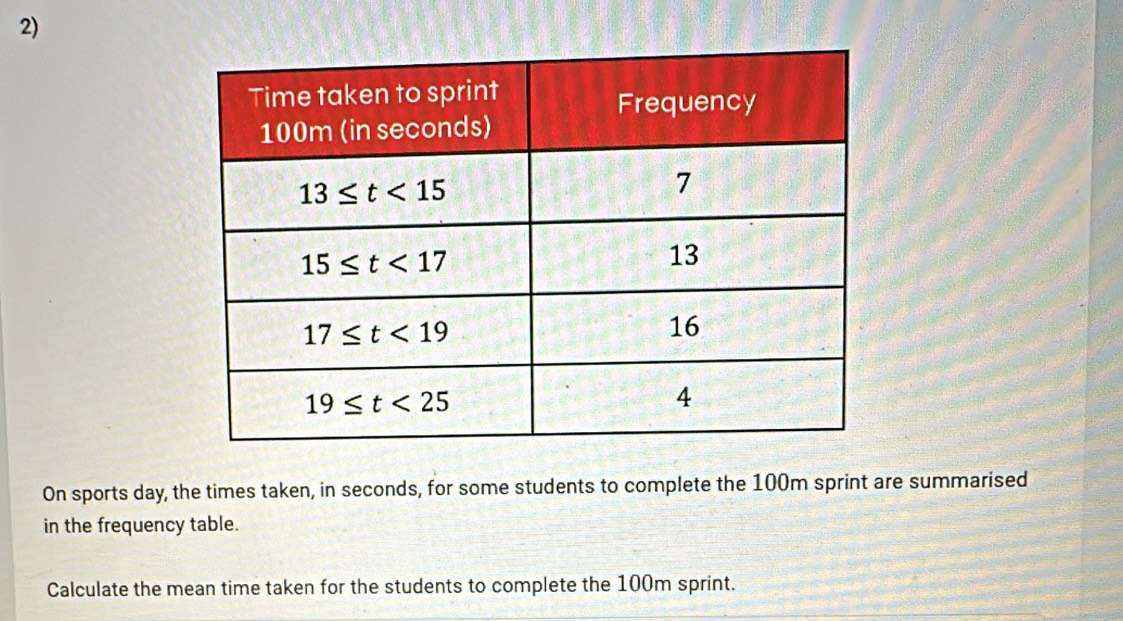 On sports day, the times taken, in seconds, for some students to complete the 100m sprint are summarised
in the frequency table.
Calculate the mean time taken for the students to complete the 100m sprint.