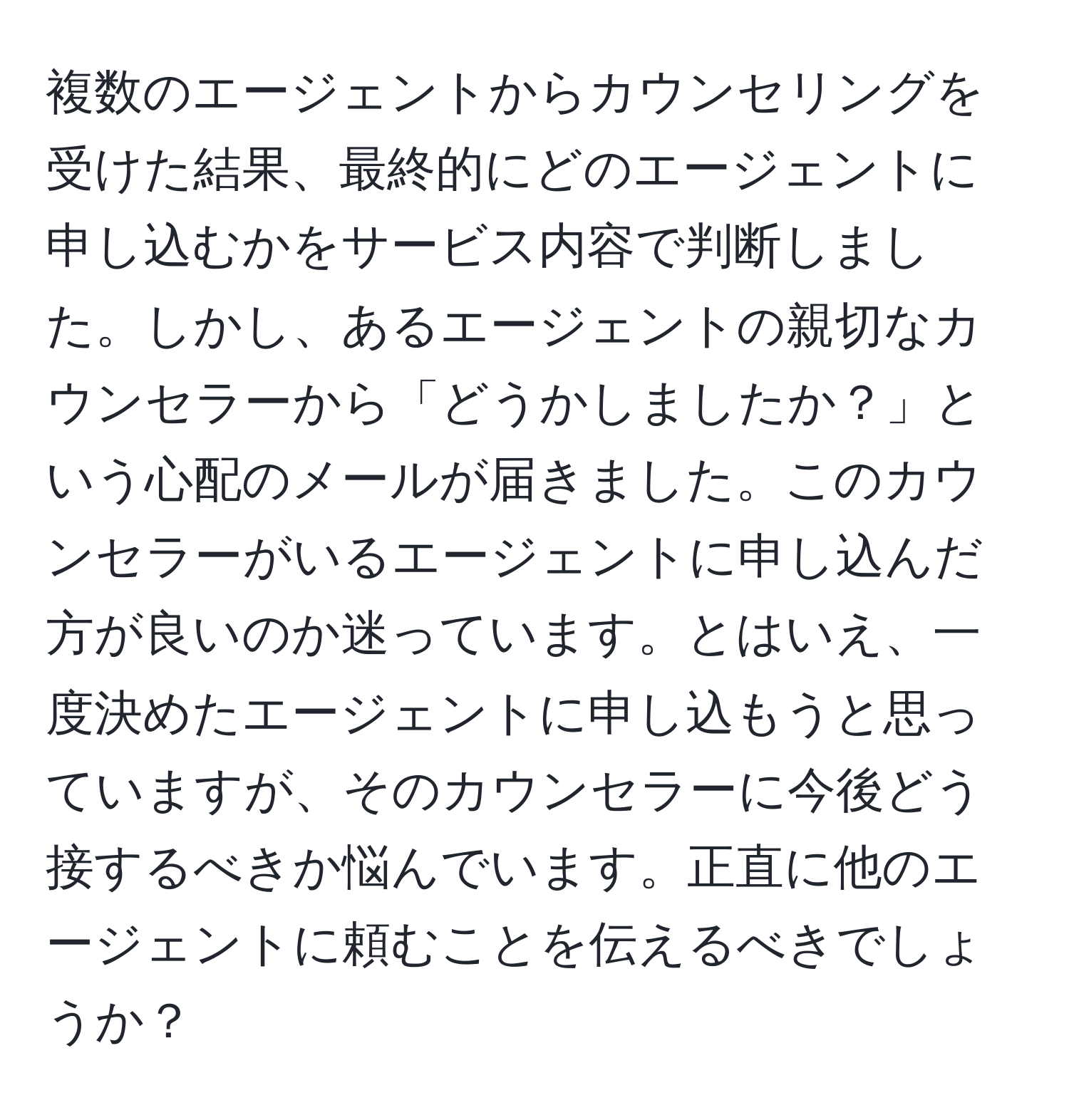 複数のエージェントからカウンセリングを受けた結果、最終的にどのエージェントに申し込むかをサービス内容で判断しました。しかし、あるエージェントの親切なカウンセラーから「どうかしましたか？」という心配のメールが届きました。このカウンセラーがいるエージェントに申し込んだ方が良いのか迷っています。とはいえ、一度決めたエージェントに申し込もうと思っていますが、そのカウンセラーに今後どう接するべきか悩んでいます。正直に他のエージェントに頼むことを伝えるべきでしょうか？