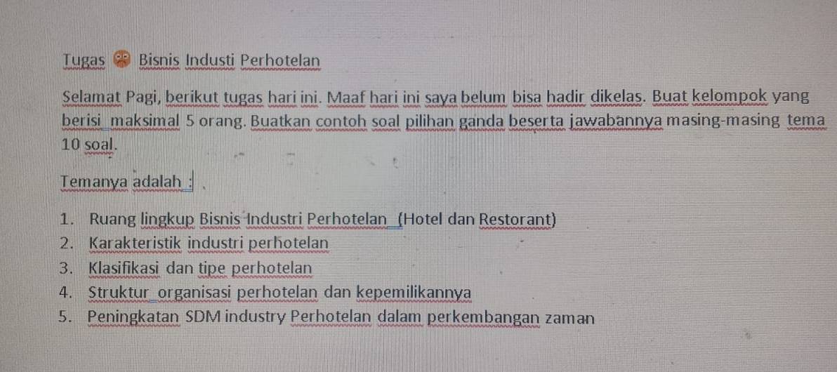 Tugas Bisnis Industi Perhotelan 
Selamat Pagi, berikut tugas hari ini. Maaf hari ini saya belum bisa hadir dikelas. Buat kelompok yang 
berisi maksimal 5 orang. Buatkan contoh soal pilihan ganda beserta jawabannya masing-masing tema
10 soal. 
Temanya adalah 
1. Ruang lingkup Bisnis Industri Perhotelan (Hotel dan Restorant) 
2. Karakteristik industri perhotelan 
3. Klasifikasi dan tipe perhotelan 
4. Struktur organisasi perhotelan dan kepemilikannya 
5. Peningkatan SDM industry Perhotelan dalam perkembangan zaman