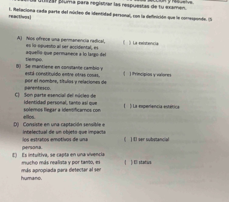 a sección y resuelve.
la utilizar pluma para registrar las respuestas de tu examen.
1. Relaciona cada parte del núcleo de identidad personal, con la definición que le corresponde. (5
reactivos)
A) Nos ofrece una permanencia radical,   La existencia
es lo opuesto al ser accidental, es
aquello que permanece a lo largo del
tiempo.
B) Se mantiene en constante cambio y
está constituido entre otras cosas,  )Principios y valores
por el nombre, títulos y relaciones de
parentesco.
C) Son parte esencial del núcleo de
identidad personal, tanto así que  ) La experiencia estética
solemos Ilegar a identificarnos con
ellos.
D) Consiste en una captación sensible e
intelectual de un objeto que impacta
los estratos emotivos de una  ) El ser substancial
persona.
E) Es intuitiva, se capta en una vivencia
mucho más realista y por tanto, es  ) El status
más apropiada para detectar al ser
humano.