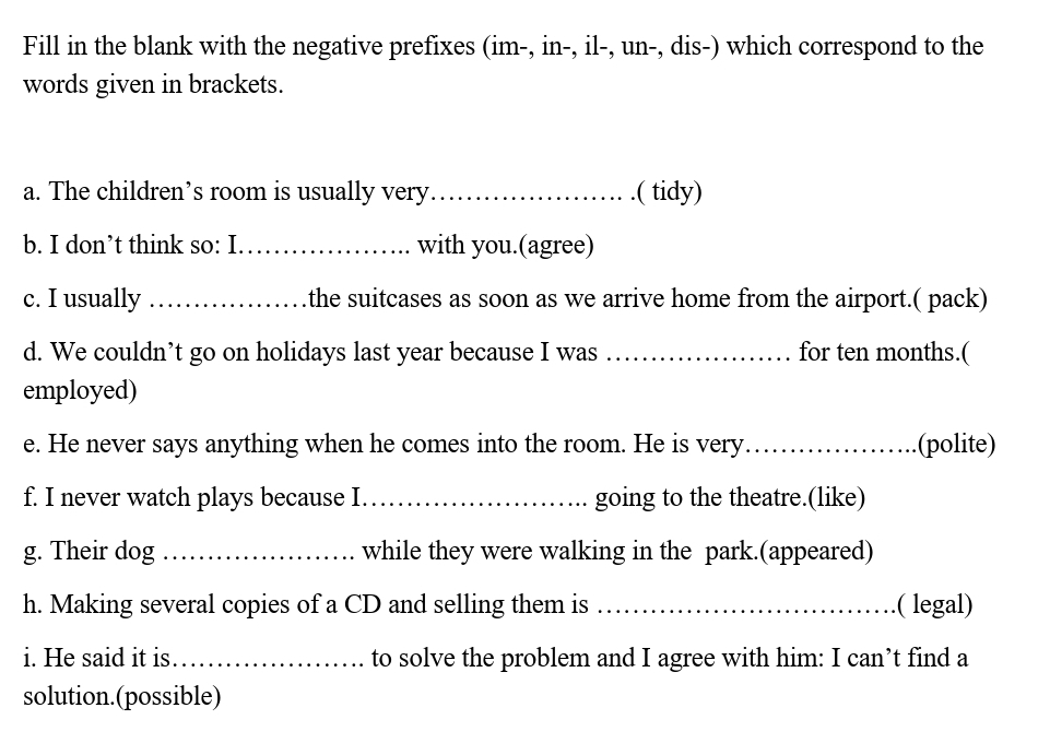 Fill in the blank with the negative prefixes (im-, in-, il-, un-, dis-) which correspond to the 
words given in brackets. 
a. The children’s room is usually very_ .( tidy) 
b. I don’t think so: I_ with you.(agree) 
c. I usually _the suitcases as soon as we arrive home from the airport.( pack) 
d. We couldn’t go on holidays last year because I was_ for ten months.( 
employed) 
e. He never says anything when he comes into the room. He is very_ (polite) 
f. I never watch plays because I. _going to the theatre.(like) 
g. Their dog _while they were walking in the park.(appeared) 
h. Making several copies of a CD and selling them is _( legal) 
i. He said it is _to solve the problem and I agree with him: I can’t find a 
solution.(possible)