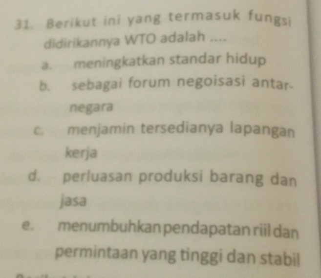 Berikut ini yang termasuk fungsi
didirikannya WTO adalah ....
a. meningkatkan standar hidup
b. sebagai forum negoisasi antar-
negara
c. menjamin tersedianya lapangan
kerja
d. perluasan produksi barang dan
jasa
e. menumbuhkan pendapatan riil dan
permintaan yang tinggi dan stabil