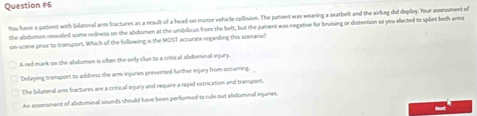 You have a patient with bilateral arm fractures as a result of a head-on motor vehicle collision. The patient was wearing a seatbelt and the airbag did deploy. Your assessment of
the abdomen revealed some redness on the abdomen at the umbilicus from the belt, but the patient was negative for bruising or distention so you elected to splint both arms
oo-scene prior to transport. Which of the following is the MOST accurate regarding this scenario?
A red mark on the abdomen is often the only clue to a critical abdominal injury.
Delaying transport to address the arm injuries prevented further injury from occurring.
The bilateral arm fractures are a critical injury and require a rapid extrication and transport.
An assessment of abdominal sounds should have been performed to rule out abdominal injuries.
Next