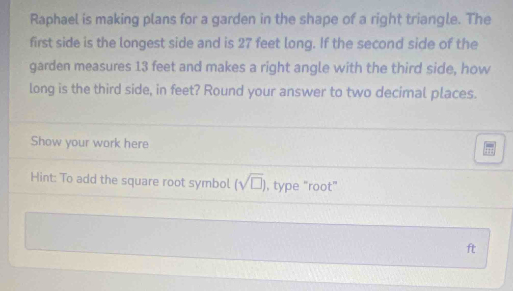 Raphael is making plans for a garden in the shape of a right triangle. The 
first side is the longest side and is 27 feet long. If the second side of the 
garden measures 13 feet and makes a right angle with the third side, how 
long is the third side, in feet? Round your answer to two decimal places. 
Show your work here 
Hint: To add the square root symbol (sqrt(□ )) , type “root”
ft