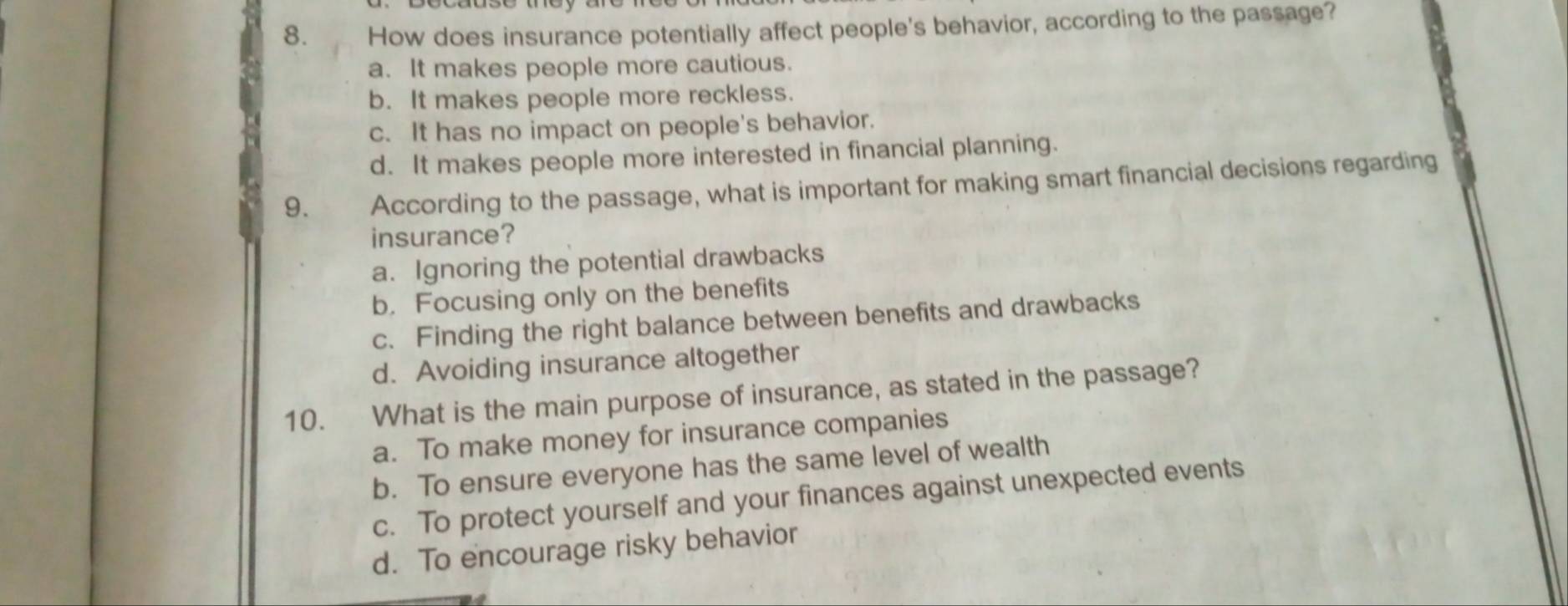 How does insurance potentially affect people's behavior, according to the passage?
a. It makes people more cautious.
b. It makes people more reckless.
c. It has no impact on people's behavior.
d. It makes people more interested in financial planning.
9. According to the passage, what is important for making smart financial decisions regarding
insurance?
a. Ignoring the potential drawbacks
b. Focusing only on the benefits
c. Finding the right balance between benefits and drawbacks
d. Avoiding insurance altogether
10. What is the main purpose of insurance, as stated in the passage?
a. To make money for insurance companies
b. To ensure everyone has the same level of wealth
c. To protect yourself and your finances against unexpected events
d. To encourage risky behavior