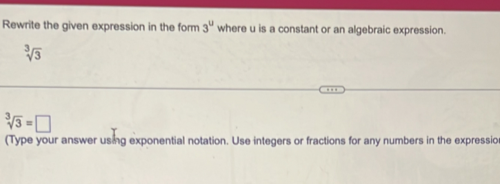 Rewrite the given expression in the form 3^u where u is a constant or an algebraic expression.
sqrt[3](3)
sqrt[3](3)=□
(Type your answer using exponential notation. Use integers or fractions for any numbers in the expression