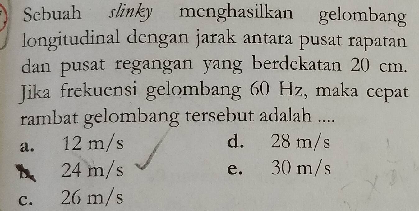 Sebuah slinky menghasilkan gelombang
longitudinal dengan jarak antara pusat rapatan
dan pusat regangan yang berdekatan 20 cm.
Jika frekuensi gelombang 60 Hz, maka cepat
rambat gelombang tersebut adalah ....
a. 12 m/s d. 28 m/s
A 24 m/s e. 30 m/s
c. 26 m/s