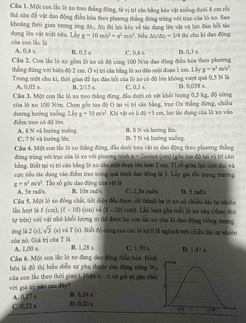 Một con lắc lò xo treo thẳng đứng, từ vị trí cân bằng kéo vật xuống dưới 8 cm rồi
thả nhẹ để vật dao động điều hòa theo phương thằng đứng trùng với trục của lò xo. Sau
khoảng thời gian tương ứng △ t_1,△ t_2 thì lực kéo về tác dụng lên vật và lực đản hồi tác
dụng lên vật triệt tiêu. Lấy g=10m/s^2=π^2m/s^2. Nếu △ t_1/△ t_2=3/4 thì chu kì dao động
của con lắc là
A. 0,4 s. B. 0,5 s. C. 0,6 s. D. 0,3 s.
Câu 2. Con lắc lò xo gồm lò xo có độ cứng 100 N/m dao động điều hòa theo phương
thẳng đứng với biên độ 2 cm. Ở vị trí cân bằng lò xo dãn một đoạn 1 cm. Lấy g=π^2m/s^2.
Trong một chu kì, thời gian đề lực đàn hồi của lò xo có độ lớn không vượt quá 0,5 N là
A. 0,05 s. B. 2/15 s. C. 0,1 s. D. 0,038 s.
Câu 3. Một con lắc lò xo treo thẳng đứng, đầu dưới có vật khối lượng 0,5 kg, độ cứng
của lò xo 100 N/m. Chọn gốc tọa độ O tại vị trí cân bằng, trục Ox thẳng đứng, chiều
dương hướng xuống. Lấy g=10m/s^2. Khi vật có li dhat Q+3cm 1, lực tác dụng của lò xo vào
điểm treo có độ lớn
A. 8 N và hướng xuống. B. 8 N và hướng lên.
C. 7 N và hướng lên. D. 7 N và hướng xuống.
Câu 4. Một con lắc lò xo thẳng đứng, đầu dưới treo vật m dao động theo phương thẳng
đứng trùng với trục của lò xo với phương trình x=2 cosωt (cm) (gốc tọa độ tại vị trí cân
bằng. Biết tại vị trí cân bằng lò xo dãn một đoạn lớn hơn 2 cm. Tỉ số giữa lực cực đại và
cực tiểu tác dụng vào điểm treo trong quá trình đao động là 3. Lấy gia tốc trọng trường
g=π^2m/s^2. Tần số góc dao động của vật là
A. 5π rad/s. B. 10π rad/s. C. 2,5π rad/s. D. 5 rad/s
Câu 5. Một lò xo đồng chất, tiết diện đều được cất thành ba lỏ xo có chiều dài tự nhiên
lần lượt là  ε (cm), (ell -10)(cm) và (l − 20 ) (cm). Lần lượt gần mỗi lò xo này (theo thứ
tự trên) với vật nhỏ khối lượng m thì được ba con lắc có chu kỉ đao động riêng tương
ứng là 2 (s), sqrt(3) (s) và T(s). Biết độ cứng của các lò xo tỉ lệ nghịch với chiều đài tự nhiên
của nó. Giá trị của T là
A. 1,00 s. B. 1,28 s. C. 1,50 s. D.1,41 s
Câu 6. Một con lắc lò xo đang dao động điều hòa. Hìinh
bên là đồ thị biểu diễn sự phụ thuộc của động năng W_n
của con lắc theo thời gian t. Hiệu D. -1 1 có giả trị gần nhấ
với giá trị nào sau đây?
A. 0.27 s
B. 0.24 w
C. 0.22 s. D. 0.20 s