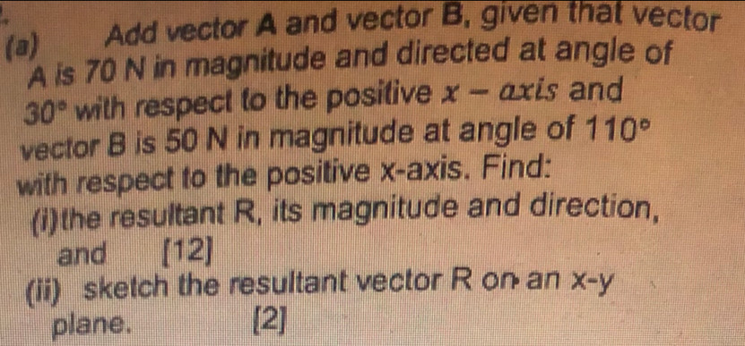 5 
(a) Add vector A and vector B, given that vector
A is 70 N in magnitude and directed at angle of
30° with respect to the positive x- axis and 
vector B is 50 N in magnitude at angle of 110°
with respect to the positive x-axis. Find: 
(i)the resultant R, its magnitude and direction, 
and [12] 
(ii) sketch the resultant vector R on an x-y
plane. [2]