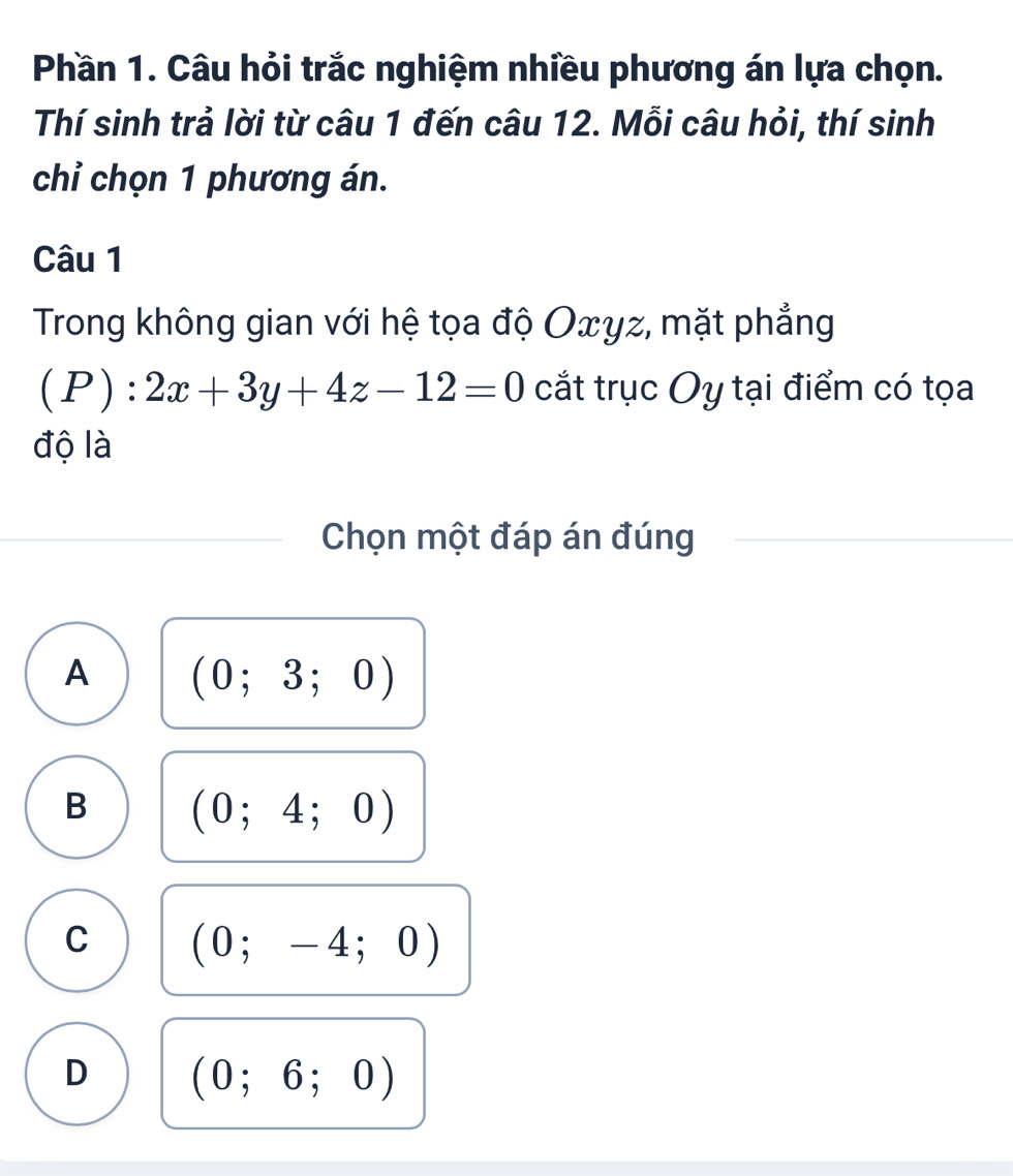 Phần 1. Câu hỏi trắc nghiệm nhiều phương án lựa chọn.
Thí sinh trả lời từ câu 1 đến câu 12. Mỗi câu hỏi, thí sinh
chỉ chọn 1 phương án.
Câu 1
Trong không gian với hệ tọa độ Oxyz, mặt phẳng
(P):2x+3y+4z-12=0 cắt trục Oy tại điểm có tọa
độ là
Chọn một đáp án đúng
A (0;3;0)
B (0;4;0)
C (0;-4;0)
D (0;6;0)