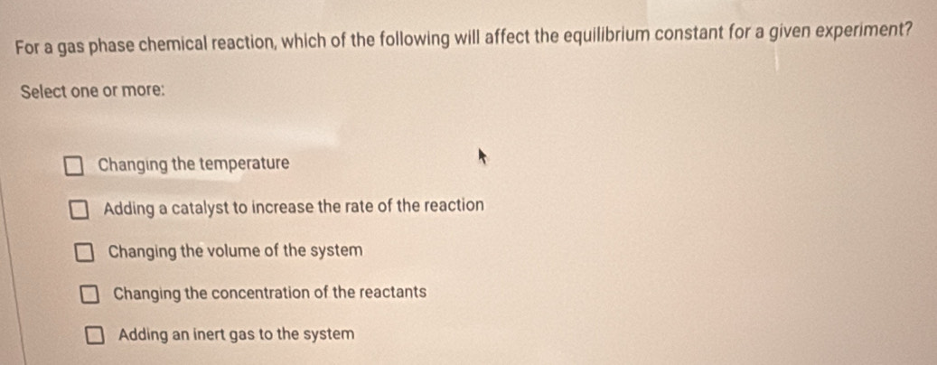 For a gas phase chemical reaction, which of the following will affect the equilibrium constant for a given experiment?
Select one or more:
Changing the temperature
Adding a catalyst to increase the rate of the reaction
Changing the volume of the system
Changing the concentration of the reactants
Adding an inert gas to the system