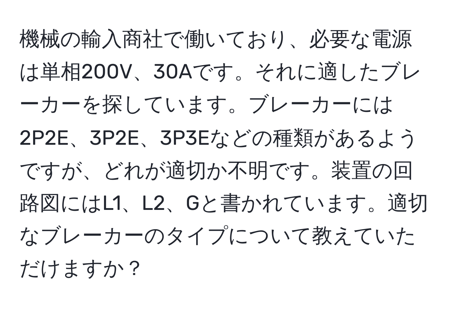 機械の輸入商社で働いており、必要な電源は単相200V、30Aです。それに適したブレーカーを探しています。ブレーカーには2P2E、3P2E、3P3Eなどの種類があるようですが、どれが適切か不明です。装置の回路図にはL1、L2、Gと書かれています。適切なブレーカーのタイプについて教えていただけますか？