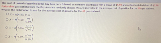 The cost of unleaded gasoline in the Bay Area once followed an unknown distribution with a mean of $4.59 and a standard deviation of $0.10.
Forty-nine gas stations from the Bay Area are randomly chosen. We are interested in the average cost of gasoline for the 49 gas stations.
What is the distribution to use for the average cost of gasoline for the 49 gas stations?
overline Xsim N(4.59,0.10)
overline xsim N(4.59, 49/0.10 )
overline xapprox N(4.59, (0.10)/sqrt(49) )
overline xsim N(4.59, sqrt(49)/0.10 )