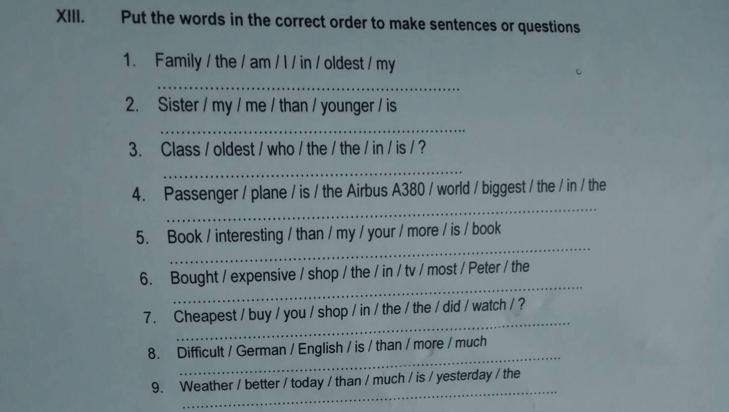 Put the words in the correct order to make sentences or questions 
1. Family / the / am / l / in / oldest / my 
_ 
2. Sister / my / me / than / younger / is 
_ 
3. Class / oldest / who / the / the / in / is / ? 
_ 
_ 
4. Passenger / plane / is / the Airbus A380 / world / biggest / the / in / the 
_ 
5. Book / interesting / than / my / your / more / is / book 
_ 
6. Bought / expensive / shop / the / in / tv / most / Peter / the 
_ 
7. Cheapest / buy / you / shop / in / the / the / did / watch / ? 
_ 
8. Difficult / German / English / is / than / more / much 
_ 
9. Weather / better / today / than / much / is / yesterday / the