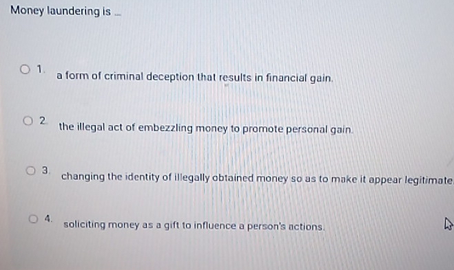 Money laundering is ...
1. a form of criminal deception that results in financial gain.
2. the illegal act of embezzling money to promote personal gain.
3. changing the identity of illegally obtained money so as to make it appear legitimate
4. soliciting money as a gift to influence a person's actions.