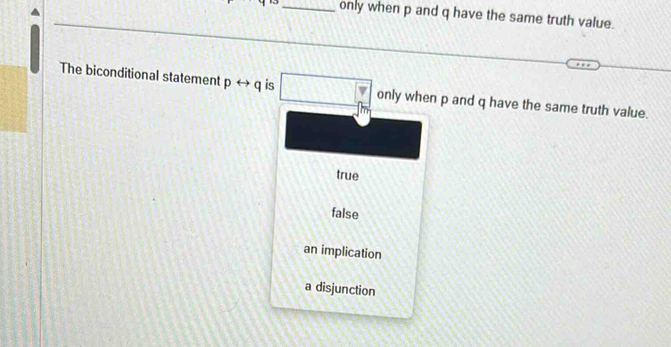 only when p and q have the same truth value.
The biconditional statement prightarrow q is only when p and q have the same truth value.
true
false
an implication
a disjunction