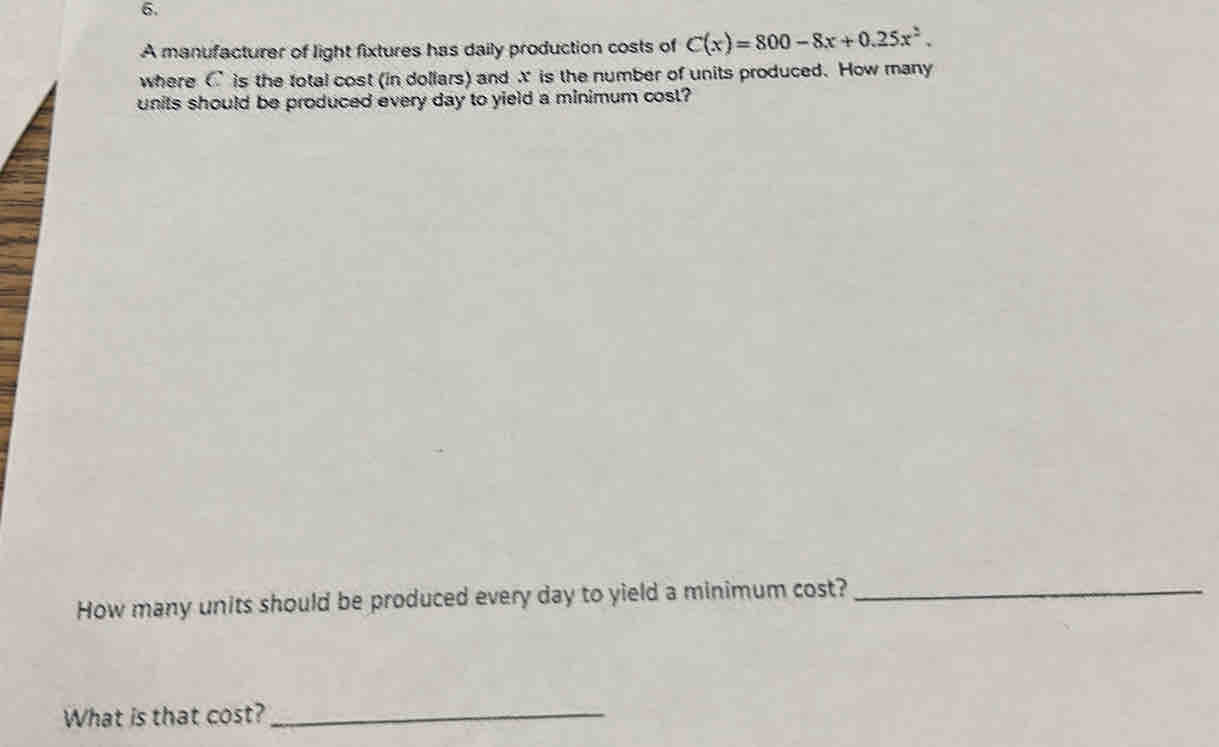 A manufacturer of light fixtures has daily production costs of C(x)=800-8x+0.25x^2. 
where C is the total cost (in dollars) and X is the number of units produced. How many 
units should be produced every day to yield a minimum cost? 
How many units should be produced every day to yield a minimum cost?_ 
What is that cost?_