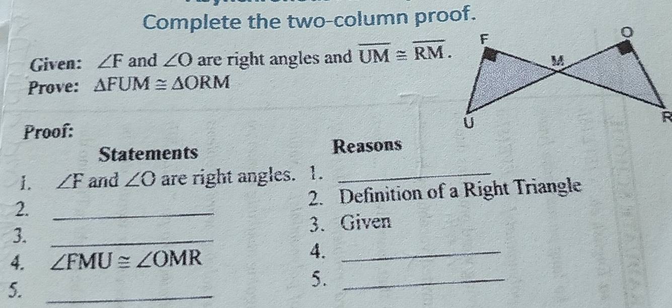 Complete the two-column proof. 
Given: ∠ F and ∠ O are right angles and overline UM≌ overline RM. 
Prove: △ FUM≌ △ ORM
Proof: 
Statements Reasons 
1. ∠ F and ∠ O are right angles. 1._ 
2. Definition of a Right Triangle 
2._ 
3. _3. Given 
4. ∠ FMU≌ ∠ OMR
4._ 
5._ 
5._