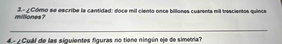 3.- ¿Cómo se escribe la cantidad: doce mil ciento once billones cuarenta mil trescientos quince 
millones? 
_ 
4.- ¿Cuál de las siguientes figuras no tiene ningún eje de simetría?