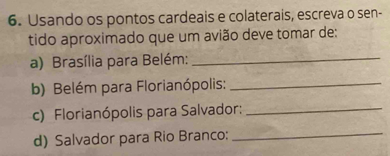 Usando os pontos cardeais e colaterais, escreva o sen- 
tido aproximado que um avião deve tomar de: 
a) Brasília para Belém:_ 
b) Belém para Florianópolis:_ 
c) Florianópolis para Salvador:_ 
d) Salvador para Rio Branco: 
_