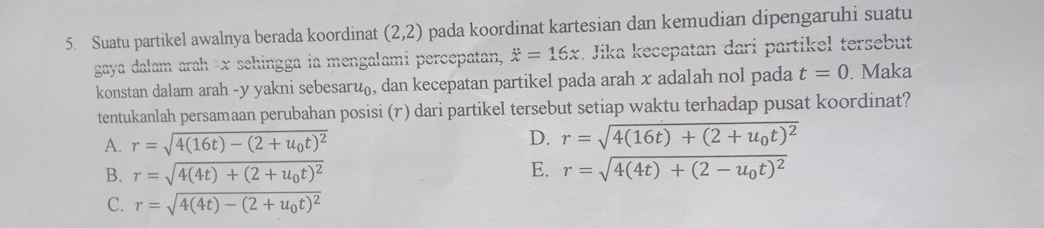 Suatu partikel awalnya berada koordinat (2,2) pada koordinat kartesian dan kemudian dipengaruhi suatu
gaya dalam arah - x sehingga ia mengalami percepatan, dot x=16x. Jika kecepatan dari partikel tersebut
konstan dalam arah - y yakni sebesar u_0 , dan kecepatan partikel pada arah x adalah nol pada t=0. Maka
tentukanlah persamaan perubahan posisi (r) dari partikel tersebut setiap waktu terhadap pusat koordinat?
A. r=sqrt(4(16t)-(2+u_0)t)^2
D. r=sqrt(4(16t)+(2+u_0)t)^2
E.
B. r=sqrt(4(4t)+(2+u_0)t)^2 r=sqrt(4(4t)+(2-u_0)t)^2
C. r=sqrt(4(4t)-(2+u_0)t)^2