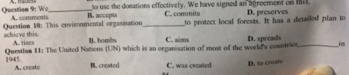 Wc_ to use the donations effectively. We have signed an agreement on this.
A. comments B. accepts C. commits D. preserves
Question 10: This environmental organisation _to protect local forests. It has a detailed plan to
achieve this.
A. rises B. bombs C. aims D. spreads
Question 11: The United Nations (UN) which is an organisation of most of the world's countrics_ in
1945.
A. create B. created C. was created D. to create