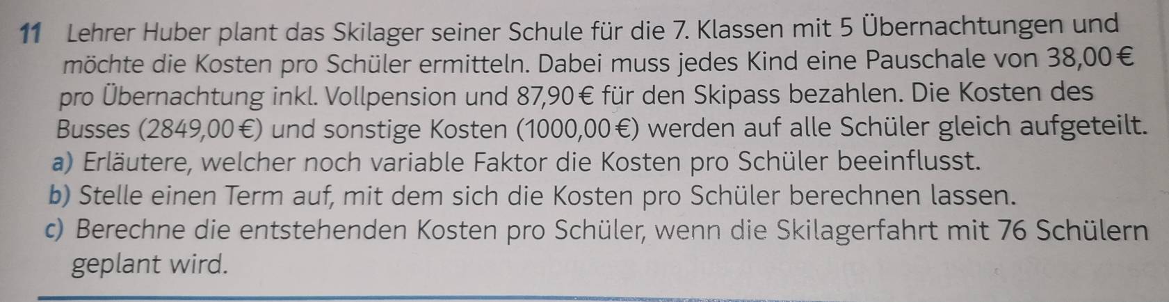 Lehrer Huber plant das Skilager seiner Schule für die 7. Klassen mit 5 Übernachtungen und 
möchte die Kosten pro Schüler ermitteln. Dabei muss jedes Kind eine Pauschale von 38,00€
pro Übernachtung inkl. Vollpension und 87,90€ für den Skipass bezahlen. Die Kosten des 
Busses (2849,00€) und sonstige Kosten (1000,00€) werden auf alle Schüler gleich aufgeteilt. 
a) Erläutere, welcher noch variable Faktor die Kosten pro Schüler beeinflusst. 
b) Stelle einen Term auf, mit dem sich die Kosten pro Schüler berechnen lassen. 
c) Berechne die entstehenden Kosten pro Schüler, wenn die Skilagerfahrt mit 76 Schülern 
geplant wird.