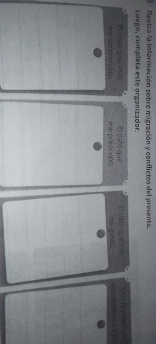 Revisa la información sobre migración y conflictos del presente. 
Luego, completa este organizador. 
El dato que más El dato que El dato que más Una realidad por 1
me sorprendió: me preocupó: me gustó: 
que debemos traba