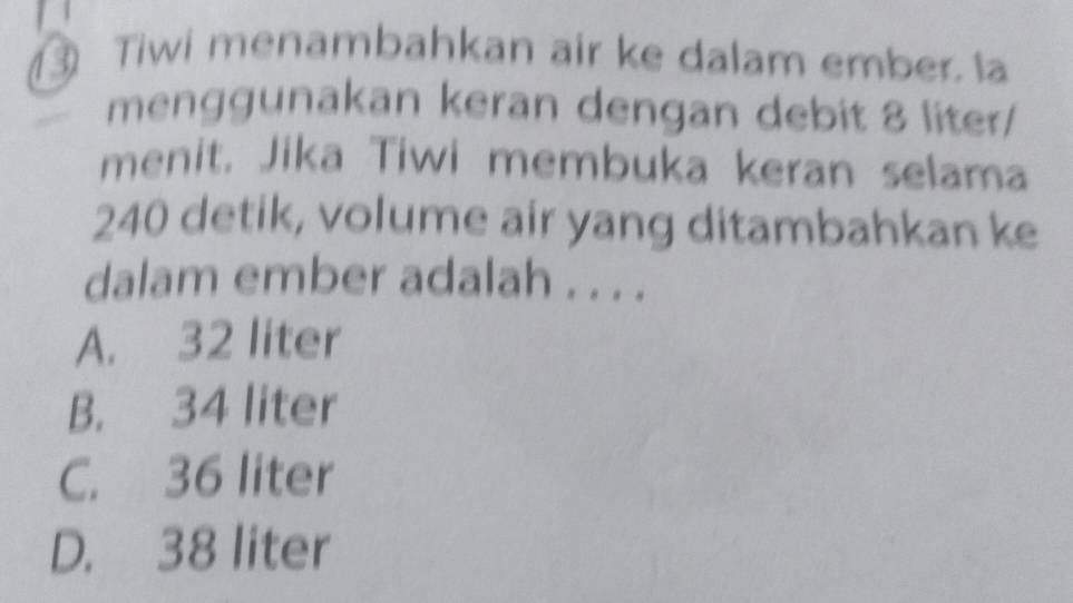 ③ Tiwi menambahkan air ke dalam ember. la
menggunakan keran dengan debit 8 liter /
menit. Jika Tiwi membuka keran selama
240 detik, volume air yang ditambahkan ke
dalam ember adalah . . . .
A. 32 liter
B. 34 liter
C. 36 liter
D. 38 liter