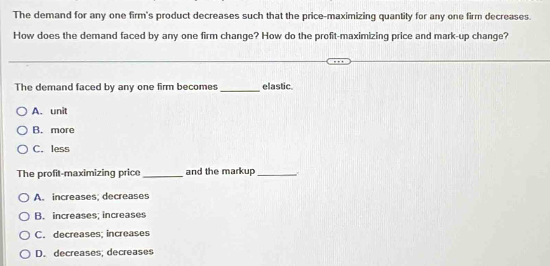 The demand for any one firm's product decreases such that the price-maximizing quantity for any one firm decreases.
How does the demand faced by any one firm change? How do the profit-maximizing price and mark-up change?
The demand faced by any one firm becomes _elastic.
A. unit
B. more
C. less
The profit-maximizing price_ and the markup_
A. increases; decreases
B. increases; increases
C. decreases; increases
D. decreases; decreases