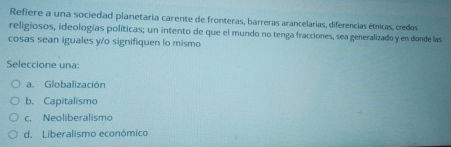 Refiere a una sociedad planetaria carente de fronteras, barreras arancelarias, diferencias étnicas, credos
religiosos, ideologías políticas; un intento de que el mundo no tenga fracciones, sea generalizado y en donde las
cosas sean iguales y/o signifiquen lo mismo
Seleccione una:
a. Globalización
b. Capitalismo
c. Neoliberalismo
d. Liberalismo económico