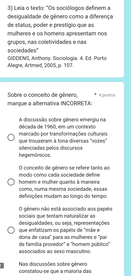 Leia o texto: “Os sociólogos definem a
desigualdade de gênero como a diferença
de status, poder e prestígio que as
mulheres e os homens apresentam nos
grupos, nas coletividades e nas
sociedades”
GIDDENS, Anthony. Sociologia. 4. Ed. Porto
Alegre, Artmed, 2005, p. 107.
Sobre o conceito de gênero, * 4 pontos
marque a alternativa INCORRETA:
A discussão sobre gênero emergiu na
década de 1960, em um contexto
marcado por transformações culturais
que trouxeram à tona diversas “vozes”
silenciadas pelos discursos
hegemônicos.
O conceito de gênero se refere tanto ao
modo como cada sociedade define
homem e mulher quanto à maneira
como, numa mesma sociedade, essas
definições mudam ao longo do tempo.
O gênero não está associado aos papéis
sociais que tentam naturalizar as
desigualdades, ou seja, representações
que enfatizam os papéis de “mãe e
dona de casa” para as mulheres e “pai
de família provedor” e “homem público”
associados ao sexo masculino.
Nas discussões sobre gênero
constatou-se que a maioria das