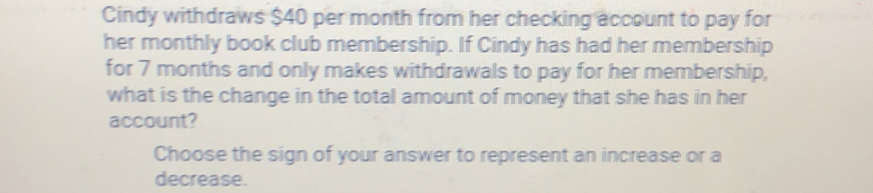 Cindy withdraws $40 per month from her checking account to pay for 
her monthly book club membership. If Cindy has had her membership 
for 7 months and only makes withdrawals to pay for her membership, 
what is the change in the total amount of money that she has in her 
account? 
Choose the sign of your answer to represent an increase or a 
decrease.