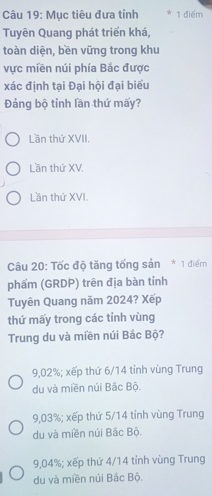 Mục tiêu đưa tỉnh * 1 điểm
Tuyên Quang phát triển khá,
toàn diện, bền vững trong khu
vực miền núi phía Bắc được
xác định tại Đại hội đại biểu
Đảng bộ tỉnh lần thứ mấy?
Lần thứ XVII.
Lần thứ XV.
Lần thứ XVI.
Câu 20: Tốc độ tăng tổng sản * 1 điểm
phẩm (GRDP) trên địa bàn tỉnh
Tuyên Quang năm 2024? Xếp
thứ mấy trong các tinh vùng
Trung du và miền núi Bắc Bộ?
9,02%; xếp thứ 6/14 tỉnh vùng Trung
du và miền núi Bắc Bộ.
9,03%; xếp thứ 5/14 tỉnh vùng Trung
du và miền núi Bắc Bộ.
9,04%; xếp thứ 4/14 tỉnh vùng Trung
du và miền núi Bắc Bộ.