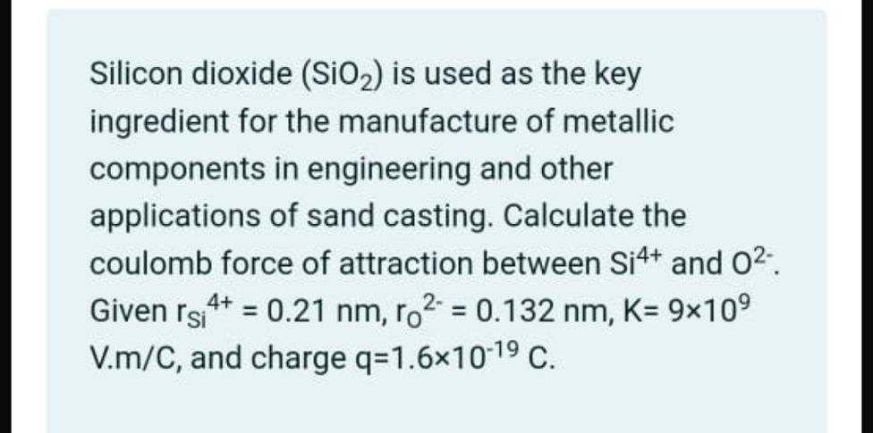 Silicon dioxide (SiO_2) is used as the key 
ingredient for the manufacture of metallic 
components in engineering and other 
applications of sand casting. Calculate the 
coulomb force of attraction between Si^(4+) and O^(2-). 
Given r_(si)^(4+)=0.21nm, r_0^((2-)=0.132nm, K=9* 10^9)
V.m/C, and charge q=1.6* 10^(-19)C.