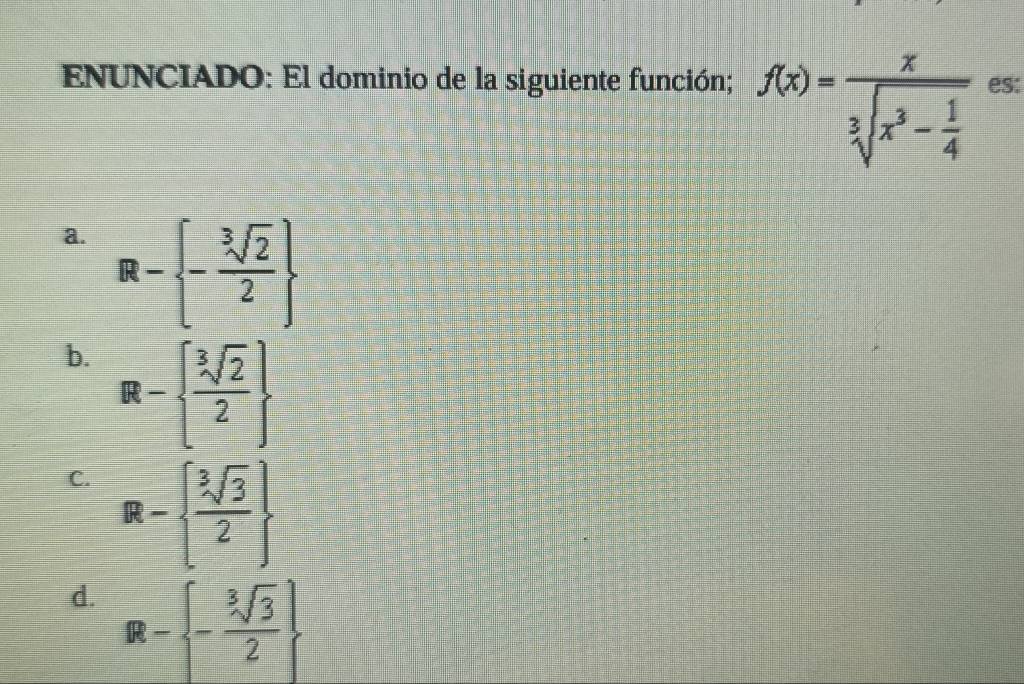 ENUNCIADO: El dominio de la siguiente función; f(x)=frac xsqrt[3](x^3-frac 1)4 es:
a. R- - sqrt[3](2)/2 
b. R-  sqrt[3](2)/2 
C. R-  sqrt[3](3)/2 
d. R- - sqrt[3](3)/2 