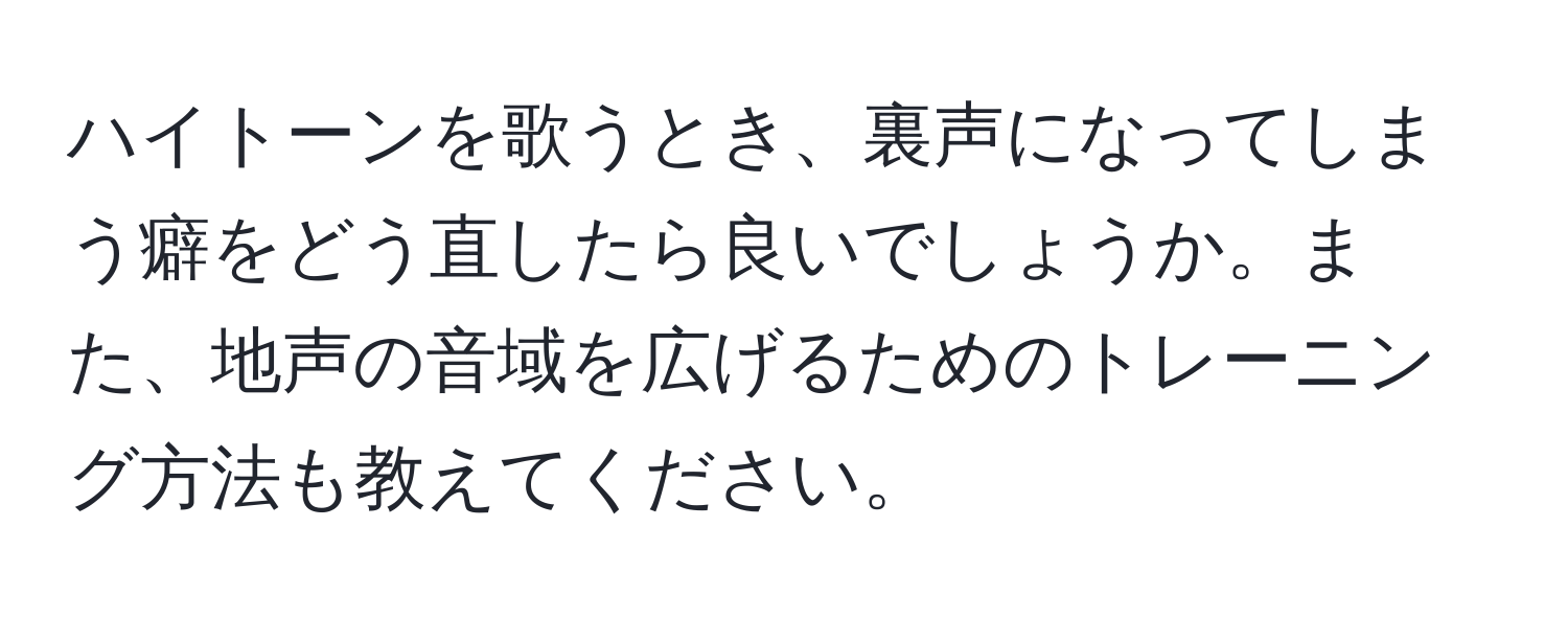 ハイトーンを歌うとき、裏声になってしまう癖をどう直したら良いでしょうか。また、地声の音域を広げるためのトレーニング方法も教えてください。