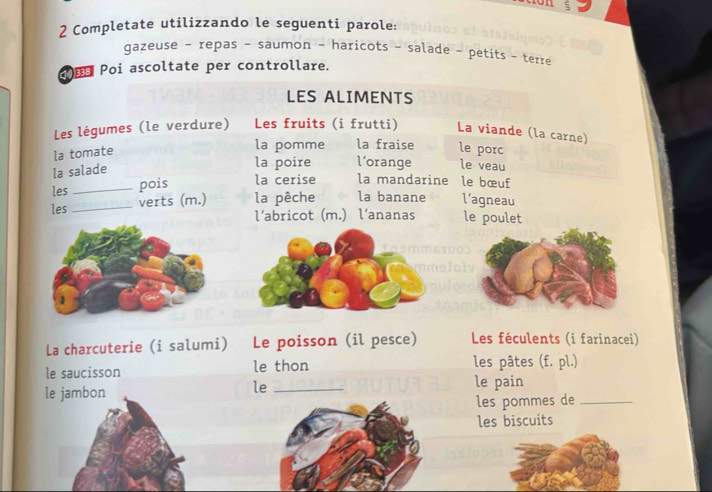 Completate utilizzando le seguenti parole: 
gazeuse - repas - saumon - haricots - salade - petits - terre 
① Poi ascoltate per controllare. 
LES ALIMENTS 
Les légumes (le verdure) Les fruits (i frutti) La viande (la carne) 
la tomate 
la pomme la fraise le porc 
la salade 
la poire l’orange le veau 
les _pois la cerise la mandarine le bœuf 
les _verts (m.) la pêche la banane l’agneau 
l’abricot (m.) l’ananas le poulet 
La charcuterie (i salumi) Le poisson (il pesce) Les féculents (i farinacei) 
le saucisson le thon les pâtes (f. pl.) 
le 
le jambon _le pain 
les pommes de_ 
les biscuits