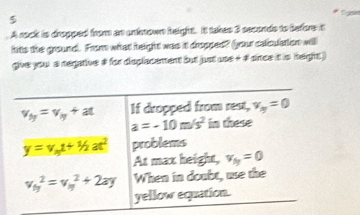 $
A rock is dropged from an unksnown height. It takes 3 seconds to before it
hits the ground. From what height was it dropped? your celculation will
give you a negative # for displacament but just ue + # dince it is height )