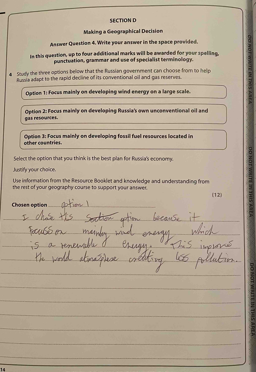 Making a Geographical Decision 
Answer Question 4. Write your answer in the space provided. 
In this question, up to four additional marks will be awarded for your spelling, 
punctuation, grammar and use of specialist terminology. 
4 Study the three options below that the Russian government can choose from to help 
Russia adapt to the rapid decline of its conventional oil and gas reserves. 
Option 1: Focus mainly on developing wind energy on a large scale. 
Option 2: Focus mainly on developing Russia’s own unconventional oil and 
gas resources. 
Option 3: Focus mainly on developing fossil fuel resources located in 
other countries. 
Select the option that you think is the best plan for Russia's economy. 
Justify your choice. 
Use information from the Resource Booklet and knowledge and understanding from 
the rest of your geography course to support your answer. 
(12) 
Chosen option_ 
_ 
_ 
_ 
_ 
_ 
_ 
_ 
_ 
_ 
_ 
_ 
_ 
_ 
_ 
_ 
_ 
_ 
_ 
_ 
14