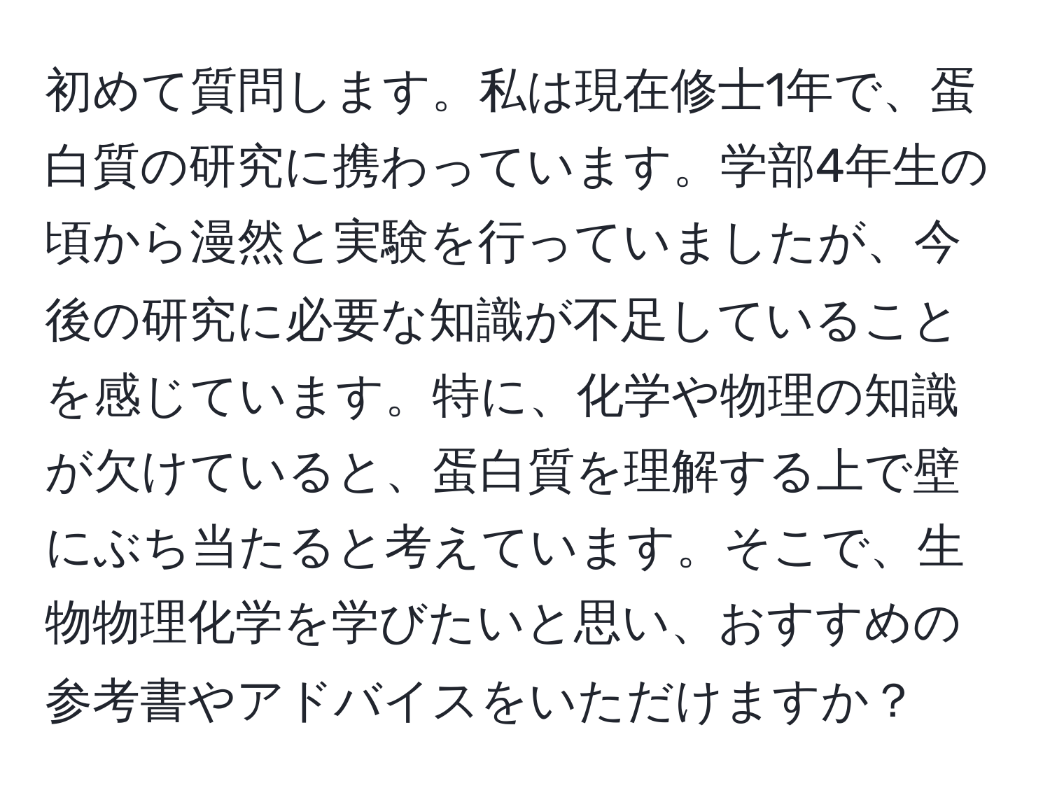 初めて質問します。私は現在修士1年で、蛋白質の研究に携わっています。学部4年生の頃から漫然と実験を行っていましたが、今後の研究に必要な知識が不足していることを感じています。特に、化学や物理の知識が欠けていると、蛋白質を理解する上で壁にぶち当たると考えています。そこで、生物物理化学を学びたいと思い、おすすめの参考書やアドバイスをいただけますか？