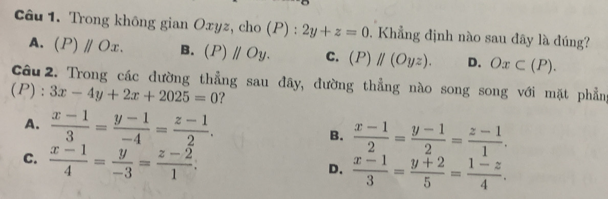 Trong không gian Oxyz, cho (P) : 2y+z=0. Khẳng định nào sau đây là đúng?
A. (P)parallel Ox.
B. (P)parallel Oy. C. (P)parallel (Oyz). D. Ox⊂ (P). 
Câu 2. Trong các đường thẳng sau đây, đường thẳng nào song song với mặt phẳng
(P) : 3x-4y+2x+2025=0 ?
A.  (x-1)/3 = (y-1)/-4 = (z-1)/2 . B.  (x-1)/2 = (y-1)/2 = (z-1)/1 .
C.  (x-1)/4 = y/-3 = (z-2)/1 .
D.  (x-1)/3 = (y+2)/5 = (1-z)/4 .