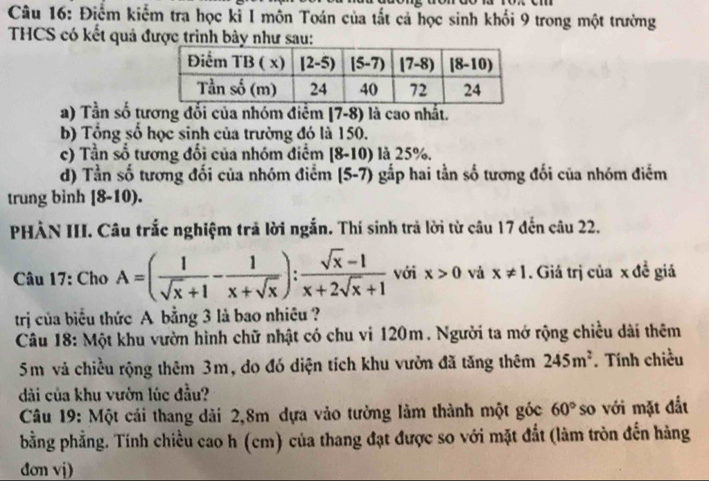 Điểm kiểm tra học kỉ I môn Toán của tắt cả học sinh khối 9 trong một trường
THCS có kết quả được trình bày như sau:
a) Tần số tương đổi của nhóm điểm [7-8) là cao nhất.
b) Tổng số học sinh của trường đó là 150.
c) Tần số tương đổi của nhóm điểm [8-10) là 25%.
d) Tần số tương đối của nhóm điểm (5-7) gắp hai tần số tương đối của nhóm điểm
trung binh [8-10).
PHẢN III. Câu trắc nghiệm trả lời ngắn. Thí sinh trả lời từ câu 17 đến câu 22.
Câu 17: Cho A=( 1/sqrt(x)+1 - 1/x+sqrt(x) ): (sqrt(x)-1)/x+2sqrt(x)+1  với x>0 vá x!= 1. Giá trị của x đề giả
trị của biểu thức A bằng 3 là bao nhiêu ?
Câu 18: Một khu vườn hình chữ nhật có chu vi 120m. Người ta mở rộng chiều dài thêm
5m và chiều rộng thêm 3m, do đó diện tích khu vườn đã tăng thêm 245m^2. Tính chiều
dài của khu vườn lúc đầu?
Câu 19: Một cái thang dài 2,8m dựa vào tường làm thành một góc 60° so với mặt đất
bằng phẳng. Tính chiều cao h (cm) của thang đạt được so với mặt đắt (làm tròn đến hàng
đơn vj)