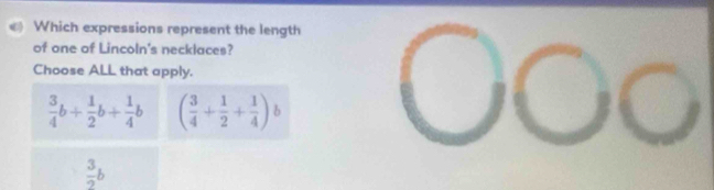 Which expressions represent the length
of one of Lincoln's necklaces?
Choose ALL that apply.
 3/4 b+ 1/2 b+ 1/4 b ( 3/4 + 1/2 + 1/4 ) b
 3/2 b