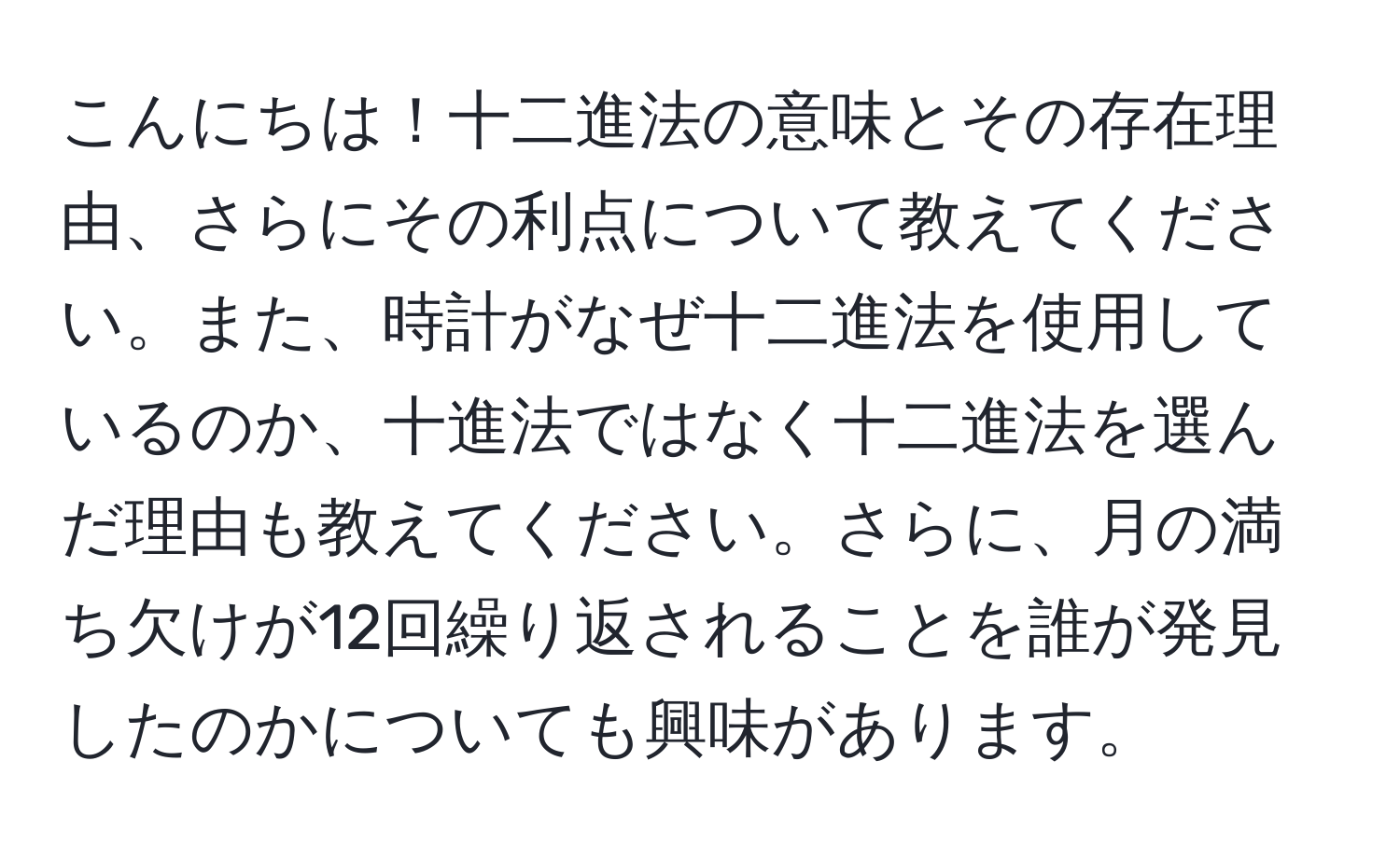 こんにちは！十二進法の意味とその存在理由、さらにその利点について教えてください。また、時計がなぜ十二進法を使用しているのか、十進法ではなく十二進法を選んだ理由も教えてください。さらに、月の満ち欠けが12回繰り返されることを誰が発見したのかについても興味があります。