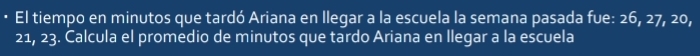 El tiempo en minutos que tardó Ariana en llegar a la escuela la semana pasada fue: 26, 27, 20,
21, 23. Calcula el promedio de minutos que tardo Ariana en llegar a la escuela